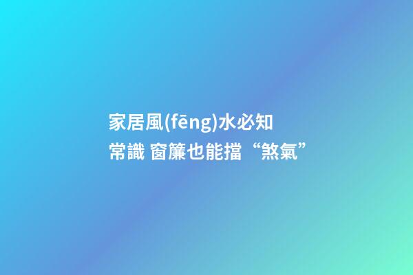 家居風(fēng)水必知常識 窗簾也能擋“煞氣”
